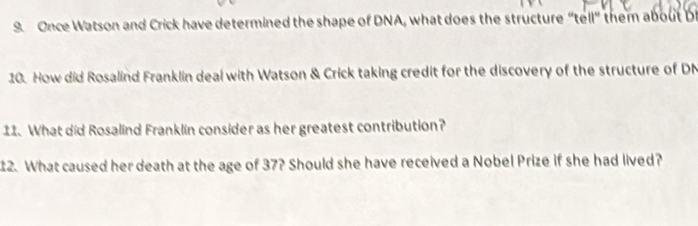 Once Watson and Crick have determined the shape of DNA, what does the structure "tell" them about b 
10. How did Rosalind Franklin deal with Watson & Crick taking credit for the discovery of the structure of DN 
11. What did Rosalind Franklin consider as her greatest contribution? 
12. What caused her death at the age of 37? Should she have received a Nobel Prize if she had lived?