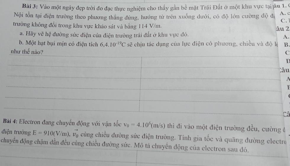 Vào một ngày đẹp trời đo đạc thực nghiệm cho thấy gần bề mặt Trái Đất ở một khu vực tại jầu 1. 0
Nội tồn tại điện trường theo phương thẳng đứng, hướng từ trên xuống dưới, có độ lớn cường độ đi A. c
trường không đổi trong khu vực khảo sát và bằng 114 V/m. C. 1
âu 2
a. Hãy vẽ hệ đường sức điện của điện trường trái đất ở khu vực đó.
A.
b. Một hạt bụi mịn có điện tích 6, 4.10^(-19)C sẽ chịu tác dụng của lực điện có phương, chiều và độ lộ B.
nh
C
D
u
A
â
Bài 4: Electron đang chuyển động với vận tốc v_0=4.10^6(m/s) thì đi vào một điện trường đều, cường đ
điện trường E=910(V/m), vector v_0 cùng chiều đường sức điện trường. Tính gia tốc và quãng đường electro
chuyển động chậm dần đều cùng chiều đường sức. Mô tả chuyển động của electron sau đó.