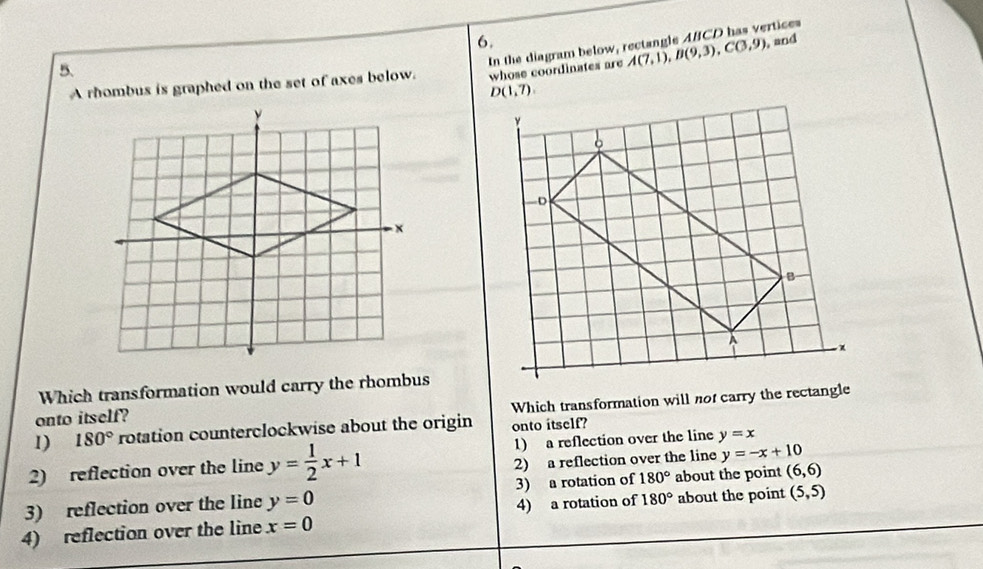 In the diagram below, rectangle ABCD has vertices
5.
A rhombus is graphed on the set of axes below. whose coordinates are A(7,1), B(9,3), C(3,9) , and
D(1,7). 
Which transformation would carry the rhombus
1) 180° rotation counterclockwise about the origin Which transformation will not carry the rectangle
onto itself?
onto itself?
2) reflection over the line y= 1/2 x+1 1) a reflection over the line y=x
2) a reflection over the line y=-x+10
3) reflection over the line y=0 3) a rotation of 180° about the point (6,6)
4) reflection over the line x=0 4) a rotation of 180° about the point (5,5)