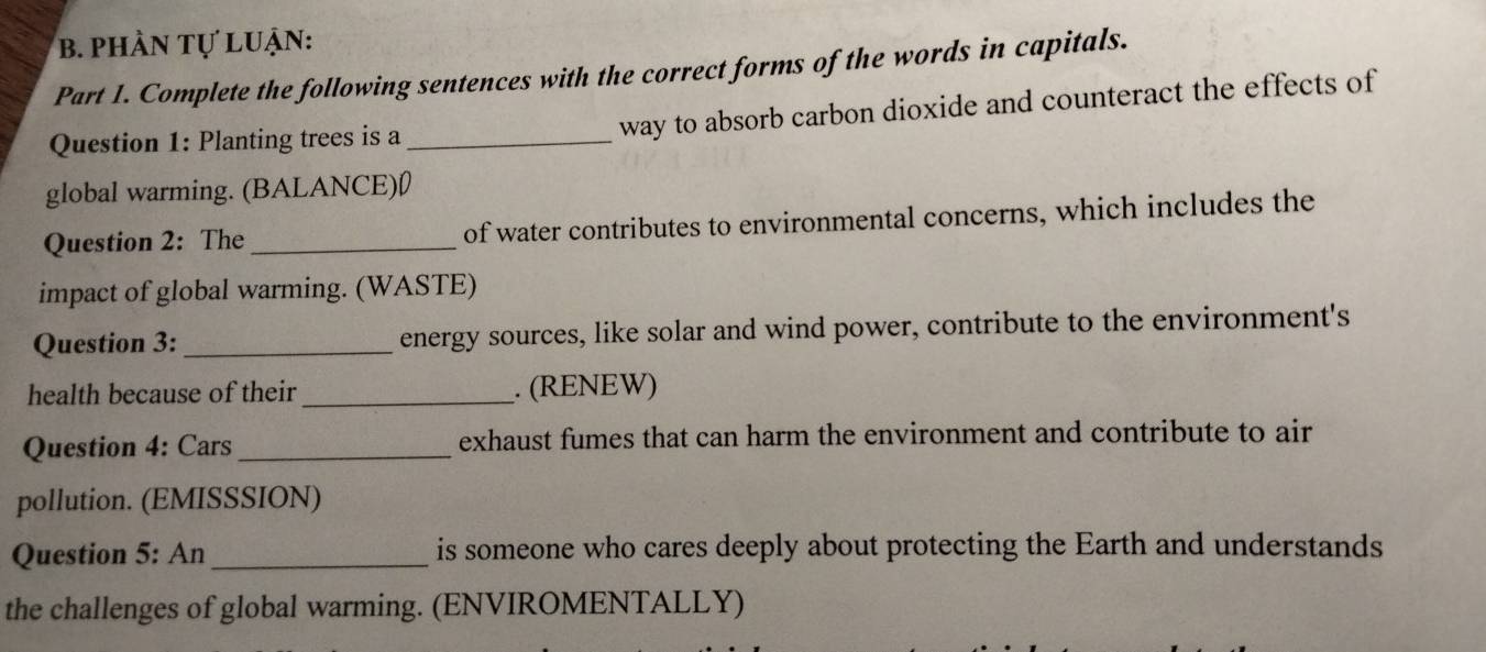 phÀN Tự luẠn: 
Part 1. Complete the following sentences with the correct forms of the words in capitals. 
Question 1: Planting trees is a_ 
way to absorb carbon dioxide and counteract the effects of 
global warming. (BALANCE)0 
Question 2: The _of water contributes to environmental concerns, which includes the 
impact of global warming. (WASTE) 
Question 3: _energy sources, like solar and wind power, contribute to the environment's 
health because of their _. (RENEW) 
Question 4: Cars_ exhaust fumes that can harm the environment and contribute to air 
pollution. (EMISSSION) 
Question 5: An_ is someone who cares deeply about protecting the Earth and understands 
the challenges of global warming. (ENVIROMENTALLY)