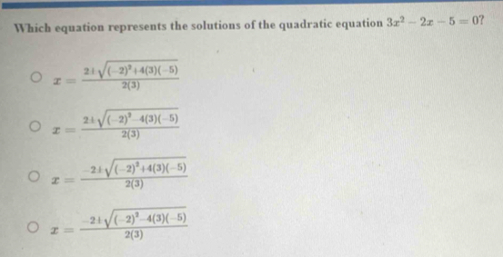 Which equation represents the solutions of the quadratic equation 3x^2-2x-5=0 ?
x=frac 2± sqrt((-2)^2)+4(3)(-5)2(3)
x=frac 2± sqrt((-2)^2)-4(3)(-5)2(3)
x=frac -2± sqrt((-2)^2)+4(3)(-5)2(3)
x=frac -2± sqrt((-2)^2)-4(3)(-5)2(3)