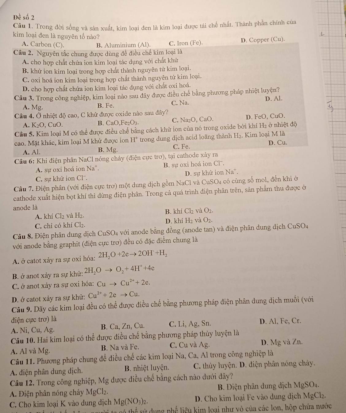 Đề số 2
Câu 1. Trong đời sống và sản xuất, kim loại đen là kim loại được tái chế nhất. Thành phần chính của
kim loại đen là nguyên tố nào?
A. Carbon (C). B. Aluminium (Al). C. Iron (Fe). D. Copper (Cu).
Câu 2. Nguyên tắc chung được dùng để điều chế kim loại là
A. cho hợp chất chứa ion kim loại tác dụng với chất khử
B. khử ion kim loại trong hợp chất thành nguyên tử kim loại.
C. oxi hoá ion kim loại trong hợp chất thành nguyên tử kim loại.
D. cho hợp chất chứa ion kim loại tác dụng với chất oxi hoá.
Câu 3. Trong công nghiệp, kim loại nào sau đây được điều chế bằng phương pháp nhiệt luyện?
A. Mg. B. Fe. C. Na. D. Al.
Câu 4. Ở nhiệt độ cao, C khử được oxide nào sau đây?
A. K_2O , CuO. B. CaO,Fe _2O_3. C. Na₂O, CaO. D. FeO, CuO.
Câu 5. Kim loại M có thể được điều chế bằng cách khử ion của nó trong oxide bởi khí H_2 ở nhiệt độ
cao. Mặt khác, kim loại M khử được ion H* trong dung dịch acid loãng thành H_2. Kim loại M là
C. Fe.
A. Al. B. Mg. D. Cu.
Câu 6: Khi điện phân NaCl nóng chảy (điện cực trơ), tại cathode xảy ra
A. sự oxi hoá ion Na*. B. sự oxi hoá ion Cl .
C. sự khử ion Cl . D. sự khử ion Na^+
Câu 7. Điện phân (với điện cực trơ) một dung dịch gồm NaCl và CuSO4 có cùng số mol, đến khi ở
cathode xuất hiện bọt khí thì dừng điện phân. Trong cả quá trình điện phân trên, sản phẩm thu được ở
anode là
B.
A. khí Cl_2 và H_2. k í Cl_2 và O_2.
D. k ní H_2 và O_2.
C. chỉ có khí Cl_2.
Câu 8. Điện phân dung dịch CuSO_4 với anode bằng đồng (anode tan) và điện phân dung dịch CuSO_4
với anode bằng graphit (điện cực trơ) đều có đặc điểm chung là
A ở catot xảy ra sự oxi hóa: 2H_2O+2eto 2OH+H_2
B. ở anot xảy ra sự khử: 2H_2Oto O_2+4H^++4e
C. ở anot xảy ra sự oxi hóa: Cuto Cu^(2+)+2e.
D. ở catot xảy ra sự khử: Cu^(2+)+2eto Cu.
Câu 9. Dãy các kim loại đều có thể được điều chế bằng phương pháp điện phân dung dịch muối (với
điện cực trơ) là
A. Ni, Cu, Ag. B. Ca, Zn, Cu. C. Li, Ag, Sn. D. Al, Fe, Cr.
Câu 10. Hai kim loại có thể được điều chế bằng phương pháp thủy luyện là
A. Al và Mg. B. Na và Fe. C. Cu và Ag. D. Mg và Zn.
Câu 11. Phương pháp chung để điều chế các kim loại Na, Ca, Al trong công nghiệp là
A. diện phân dung dịch. B. nhiệt luyện.  C. thủy luyện. D. diện phân nóng chảy.
Câu 12. Trong công nghiệp, Mg dược diều chế bằng cách nào dưới dây?
A. Điện phân nóng chảy  1 MgCl_2. B. Điện phân dung dịch MgSO4.
C. Cho kim loại K vào dung dịch Mg(NO_3)_2. D. Cho kim loại Fe vào dung dịch MgCl₂.
∠ +1 T ể sử dụng phố liêu kim loại như vỏ của các lon, hộp chứa nước