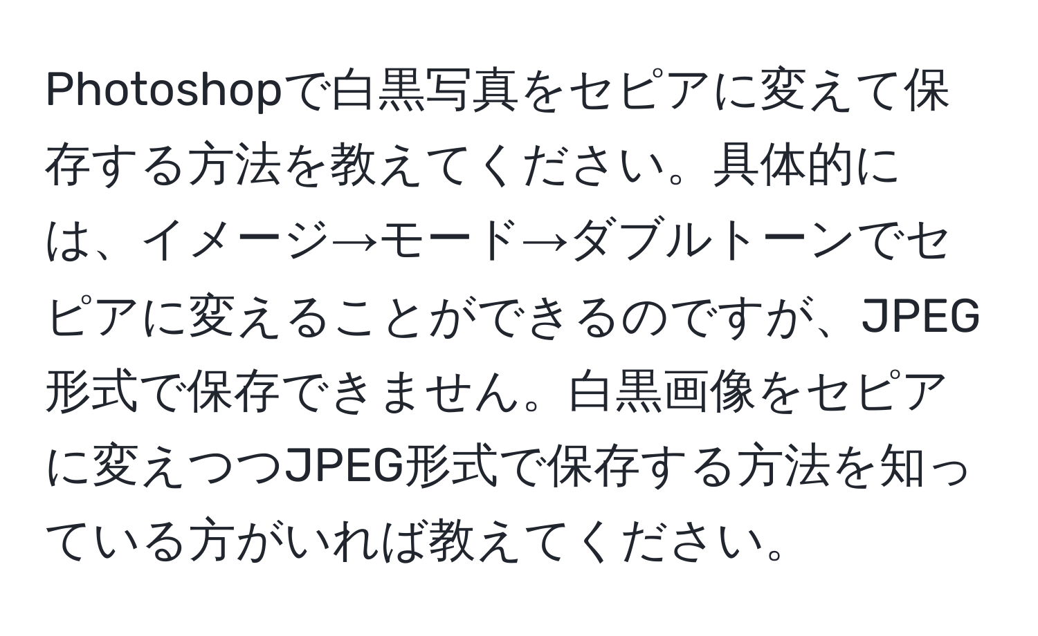 Photoshopで白黒写真をセピアに変えて保存する方法を教えてください。具体的には、イメージ→モード→ダブルトーンでセピアに変えることができるのですが、JPEG形式で保存できません。白黒画像をセピアに変えつつJPEG形式で保存する方法を知っている方がいれば教えてください。