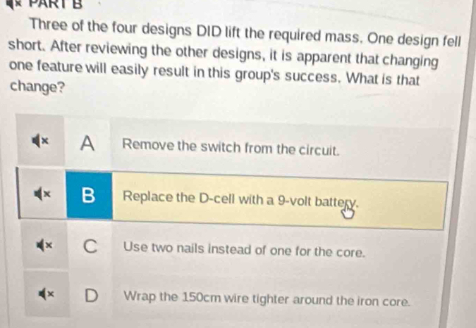 Three of the four designs DID lift the required mass. One design fell
short. After reviewing the other designs, it is apparent that changing
one feature will easily result in this group's success. What is that
change?
× A Remove the switch from the circuit.
x B Replace the D -cell with a 9 -volt battery.
C Use two nails instead of one for the core.
( × D Wrap the 150cm wire tighter around the iron core.