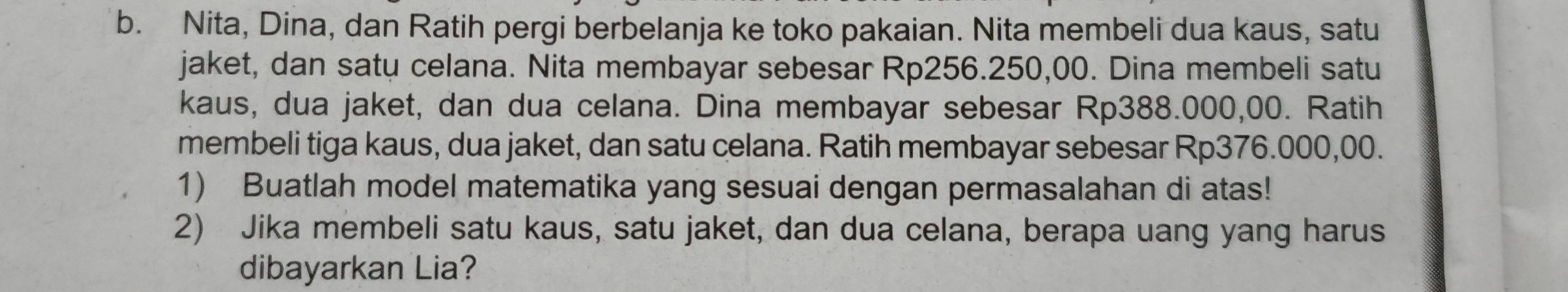 Nita, Dina, dan Ratih pergi berbelanja ke toko pakaian. Nita membeli dua kaus, satu 
jaket, dan satu celana. Nita membayar sebesar Rp256.250,00. Dina membeli satu 
kaus, dua jaket, dan dua celana. Dina membayar sebesar Rp388.000,00. Ratih 
membeli tiga kaus, dua jaket, dan satu celana. Ratih membayar sebesar Rp376.000,00. 
1) Buatlah model matematika yang sesuai dengan permasalahan di atas! 
2) Jika membeli satu kaus, satu jaket, dan dua celana, berapa uang yang harus 
dibayarkan Lia?