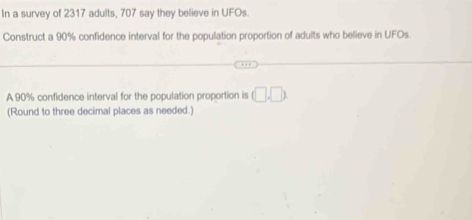 In a survey of 2317 adults, 707 say they believe in UFOs. 
Construct a 90% confidence interval for the population proportion of adults who believe in UFOs. 
A 90% confidence interval for the population proportion is (□ ,□ ). 
(Round to three decimal places as needed.)