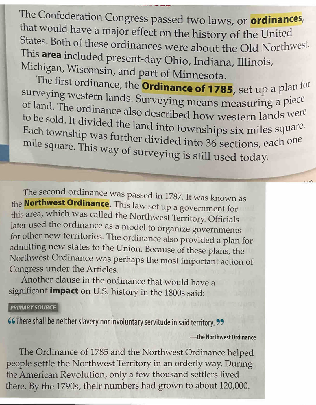 The Confederation Congress passed two laws, or ordinances, 
that would have a major effect on the history of the United 
States. Both of these ordinances were about the Old Northwest. 
This area included present-day Ohio, Indiana, Illinois, 
Michigan, Wisconsin, and part of Minnesota. 
The first ordinance, the Ordinance of 1785, set up a plan for 
surveying western lands. Surveying means measuring a piece 
of land. The ordinance also described how western lands were 
to be sold. It divided the land into townships six miles square. 
Each township was further divided into 36 sections, each one
mile square. This way of surveying is still used today. 
The second ordinance was passed in 1787. It was known as 
the Northwest Ordinance. This law set up a government for 
this area, which was called the Northwest Territory. Officials 
later used the ordinance as a model to organize governments 
for other new territories. The ordinance also provided a plan for 
admitting new states to the Union. Because of these plans, the 
Northwest Ordinance was perhaps the most important action of 
Congress under the Articles. 
Another clause in the ordinance that would have a 
significant impact on U.S. history in the 1800s said: 
PRIMARYSOURCE 
66 There shall be neither slavery nor involuntary servitude in said territory. 

—the Northwest Ordinance 
The Ordinance of 1785 and the Northwest Ordinance helped 
people settle the Northwest Territory in an orderly way. During 
the American Revolution, only a few thousand settlers lived 
there. By the 1790s, their numbers had grown to about 120,000.