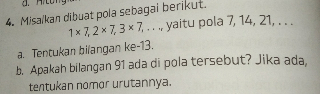 Hi t a 
4. Misalkan dibuat pola sebagai berikut.
1* 7, 2* 7, 3* 7, , . . ., yaitu pola 7, 14, 21, . . . 
a. Tentukan bilangan ke- 13. 
b. Apakah bilangan 91 ada di pola tersebut? Jika ada, 
tentukan nomor urutannya.