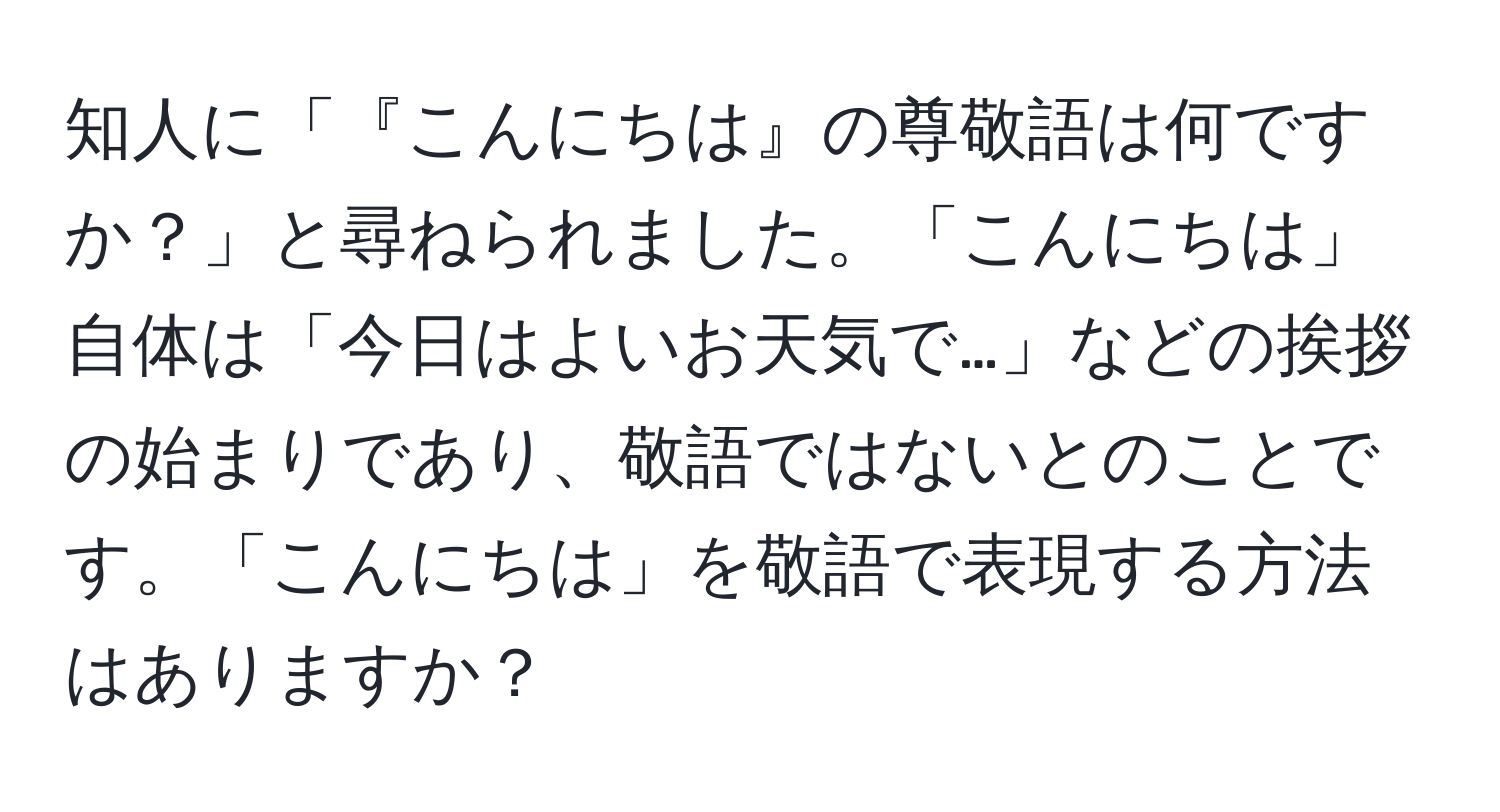 知人に「『こんにちは』の尊敬語は何ですか？」と尋ねられました。「こんにちは」自体は「今日はよいお天気で…」などの挨拶の始まりであり、敬語ではないとのことです。「こんにちは」を敬語で表現する方法はありますか？