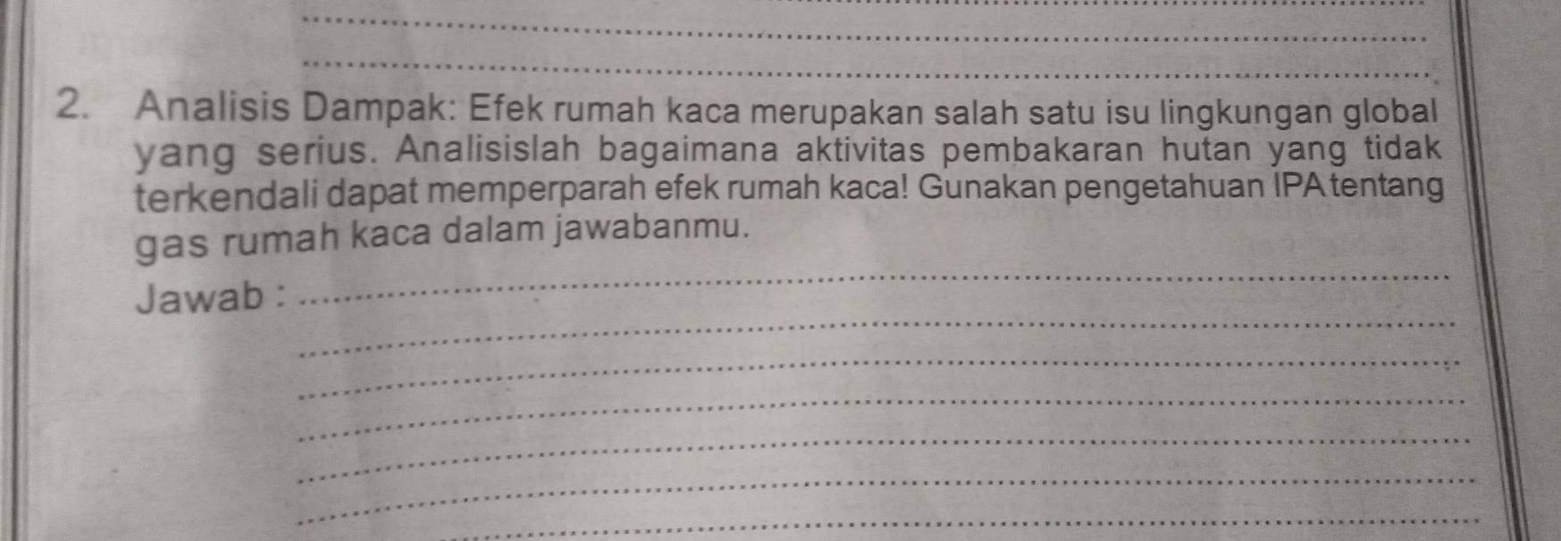 Analisis Dampak: Efek rumah kaca merupakan salah satu isu lingkungan global 
yang serius. Analisislah bagaimana aktivitas pembakaran hutan yang tidak 
terkendali dapat memperparah efek rumah kaca! Gunakan pengetahuan IPA tentang 
gas rumah kaca dalam jawabanmu. 
_ 
Jawab : 
_ 
_ 
_ 
_ 
_ 
_