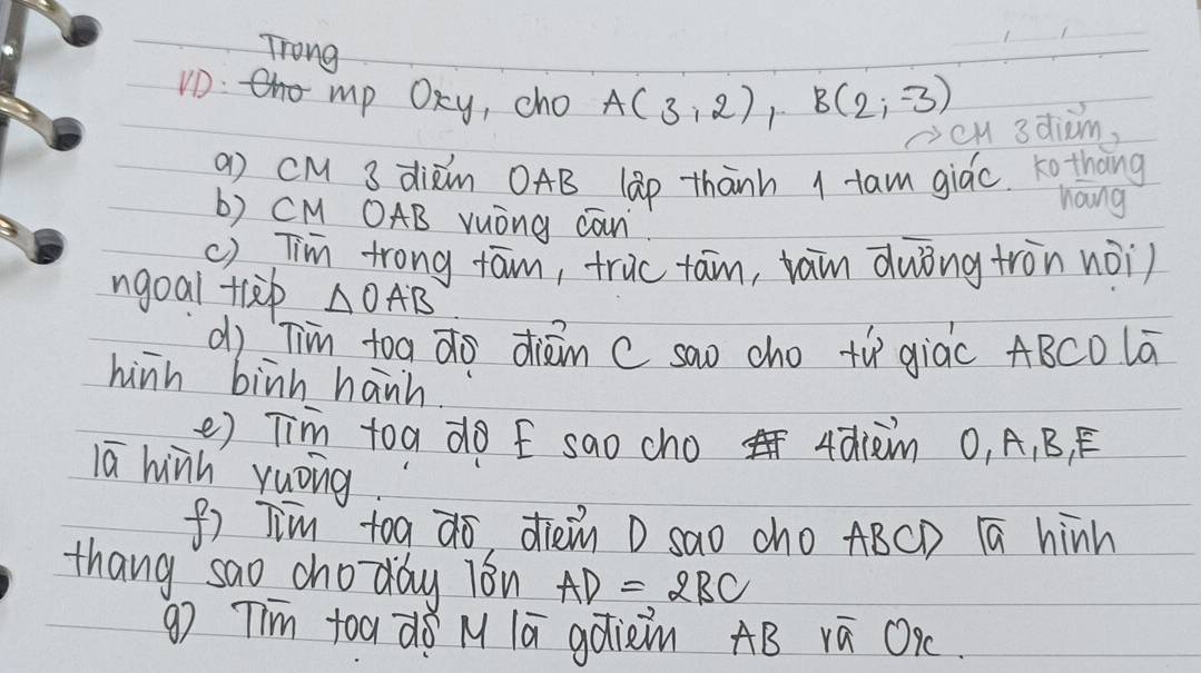 Trong 
VD: mp OKy, cho A(3,2), B(2,-3) cH 3diom, 
a) cM 3 dixin OAB lap thānh I tam giác tothāng 
hang 
b) CM OAB vuòng can 
() Tim trong tām, truc tan, tain duòng tron nài) 
ngoai tlep △ OAB
dì Tim toa do diān c sao cho tù giàc ABCD lā 
hinh binh hanh. 
e) Tim toa do E sao cho 4din 0, A, B, E 
lā hinh yuòng 
f) Jim toa do, dièn D sao cho ABCD 1ā hinh 
thang sao choday i8n AD=2BC
g) Tim toa d8 M lā gotiein AB ra OK.