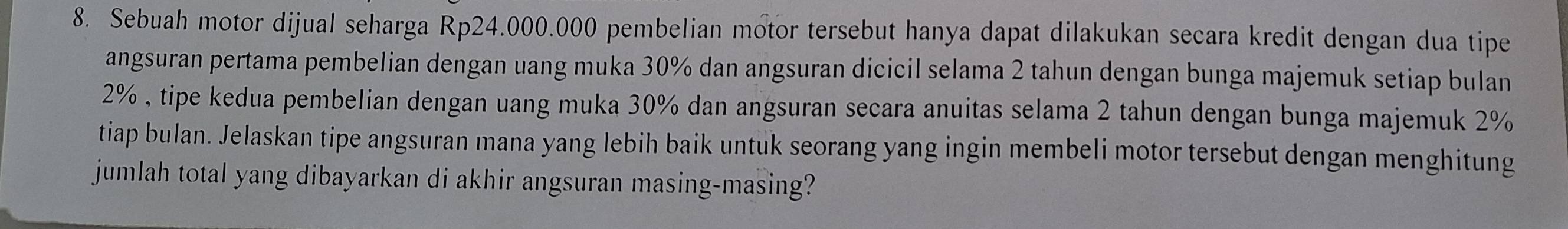 Sebuah motor dijual seharga Rp24.000.000 pembelian motor tersebut hanya dapat dilakukan secara kredit dengan dua tipe 
angsuran pertama pembelian dengan uang muka 30% dan angsuran dicicil selama 2 tahun dengan bunga majemuk setiap bulan
2% , tipe kedua pembelian dengan uang muka 30% dan angsuran secara anuitas selama 2 tahun dengan bunga majemuk 2%
tiap bulan. Jelaskan tipe angsuran mana yang lebih baik untuk seorang yang ingin membeli motor tersebut dengan menghitung 
jumlah total yang dibayarkan di akhir angsuran masing-masing?