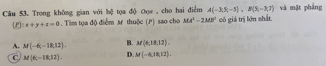 Trong không gian với hệ tọa độ Oxyz , cho hai điểm A(-3;5;-5), B(5;-3;7) và mặt phẳng
(P): x+y+z=0. Tìm tọa độ điểm M thuộc (P) sao cho MA^2-2MB^2 có giá trị lớn nhất.
A. M(-6;-18;12).
B. M(6;18;12).
C M(6;-18;12).
D. M(-6;18;12).