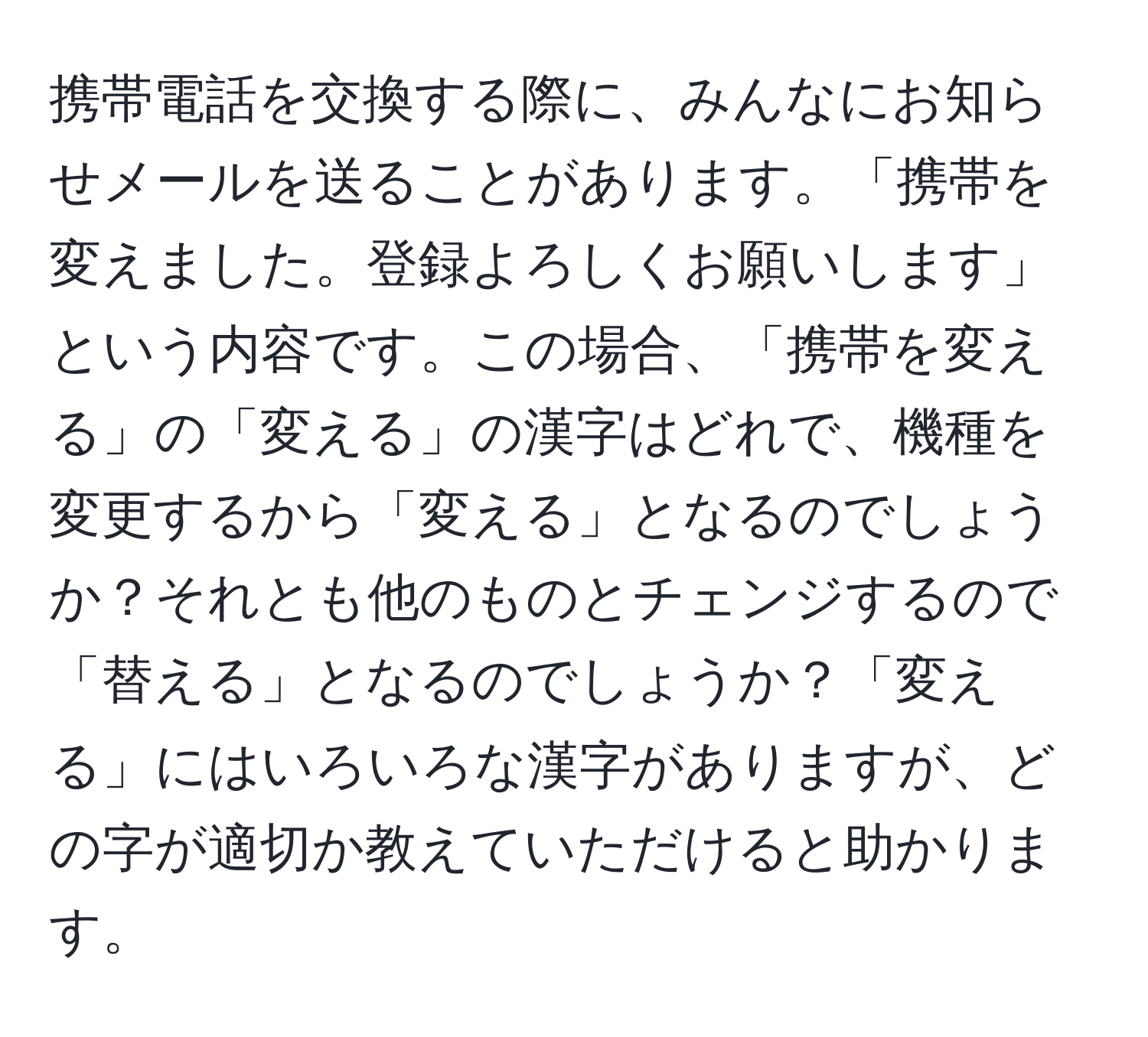 携帯電話を交換する際に、みんなにお知らせメールを送ることがあります。「携帯を変えました。登録よろしくお願いします」という内容です。この場合、「携帯を変える」の「変える」の漢字はどれで、機種を変更するから「変える」となるのでしょうか？それとも他のものとチェンジするので「替える」となるのでしょうか？「変える」にはいろいろな漢字がありますが、どの字が適切か教えていただけると助かります。