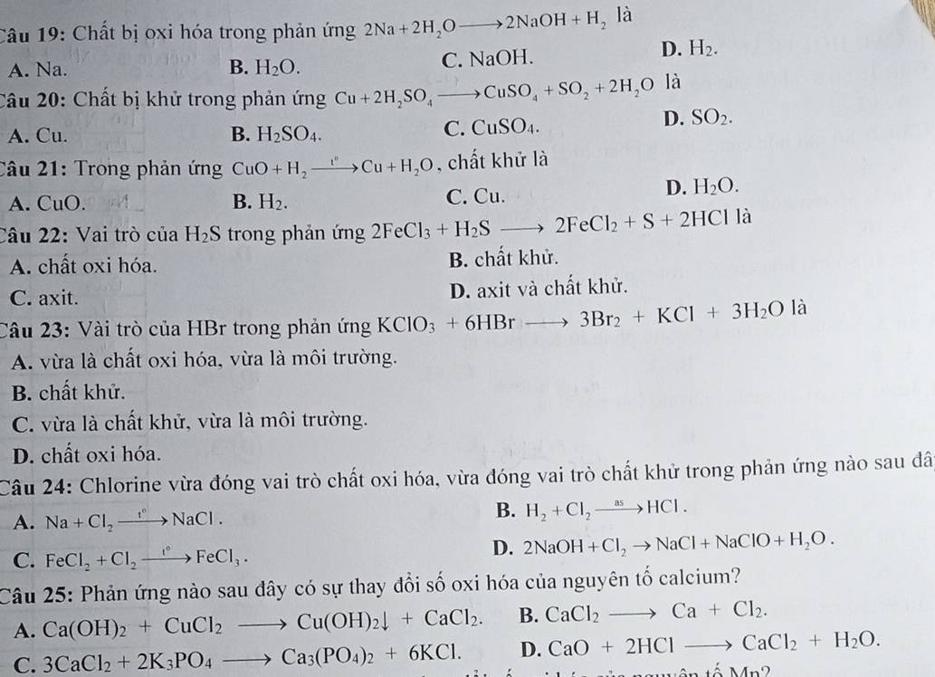 Chất bị oxi hóa trong phản ứng 2Na+2H_2Oto 2NaOH+H_2 là
A. Na. B. H_2O.
C. NaOH. D. H_2.
Câu 20: Chất bị khử trong phản ứng Cu+2H_2SO_4to CuSO_4+SO_2+2H_2O là
A. Cu. B. H_2SO_4.
C. CuSO_4.
D. SO_2.
Câu 21: Trong phản ứng CuO+H_2to Cu+H_2O , chất khử là
A. u ). B. H_2. C. Cu.
D. H_2O.
Câu 22: Vai trò của H_2S trong phản ứng 2FeCl_3+H_2Sto 2FeCl_2+S+2HCl là
A. chất oxi hóa. B. chất khử.
C. axit. D. axit và chất khử.
Câu 23: Vài trò của HBr trong phản ứng KClO_3+6HBrto 3Br_2+KCl+3H_2O là
A. vừa là chất oxi hóa, vừa là môi trường.
B. chất khử.
C. vừa là chất khử, vừa là môi trường.
D. chất oxi hóa.
Câu 24: Chlorine vừa đóng vai trò chất oxi hóa, vừa đóng vai trò chất khử trong phản ứng nào sau đã
A. Na+Cl_2to NaCl.
B. H_2+Cl_2to HCl.
C. FeCl_2+Cl_2to FeFeCl_3.
D. 2NaOH+Cl_2to NaCl+NaClO+H_2O.
Câu 25: Phản ứng nào sau đây có sự thay đổi số oxi hóa của nguyên tố calcium?
A. Ca(OH)_2+CuCl_2to Cu(OH)_2downarrow +CaCl_2. B. CaCl_2to Ca+Cl_2.
C. 3CaCl_2+2K_3PO_4to Ca_3(PO_4)_2+6KCl. D. CaO+2HClto CaCl_2+H_2O.
MMSNân tố Mn2