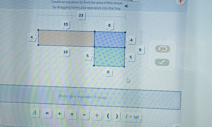 Create an equation to find the area of this shape 
by dragging terms and operators into the tray.
23
15
8
4
4
15
9
5
5
8
(Build your equation in here.) 
A = + × - ÷  ) l* w
4 □