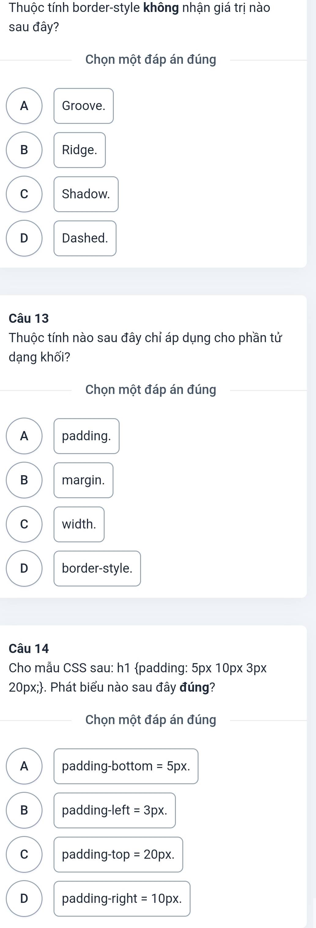 Thuộc tính border-style không nhận giá trị nào
sau đây?
Chọn một đáp án đúng
A Groove.
B Ridge.
C Shadow.
D Dashed.
Câu 13
Thuộc tính nào sau đây chỉ áp dụng cho phần tử
dạng khối?
Chọn một đáp án đúng
A padding.
B margin.
C width.
D border-style.
Câu 14
Cho mẫu CSS sau: h1 padding: 5px 10px 3px
20px;. Phát biểu nào sau đây đúng?
Chọn một đáp án đúng
A padding-bottom =5px.
B padding-left =3px.
C padding-top =20px.
D padding-right =10px.