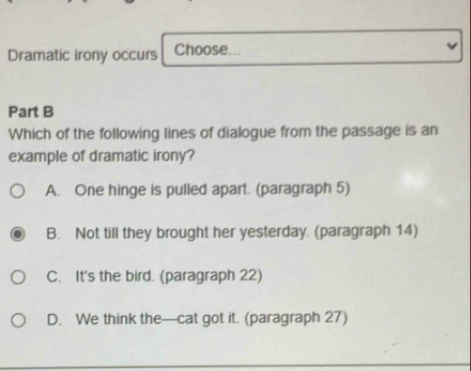 Dramatic irony occurs Choose...
Part B
Which of the following lines of dialogue from the passage is an
example of dramatic irony?
A. One hinge is pulled apart. (paragraph 5)
B. Not till they brought her yesterday. (paragraph 14)
C. It's the bird. (paragraph 22)
D. We think the—cat got it. (paragraph 27)