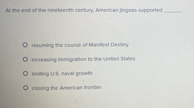 At the end of the nineteenth century, American jingoes supported_
resuming the course of Manifest Destiny
increasing immigration to the United States
limiting U.S. naval growth
closing the American frontier