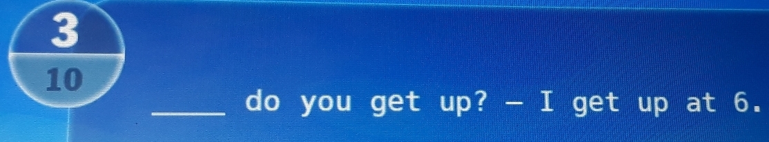 3
10
_do you get up? - I get up at 6.