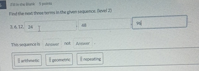 、 Fill in the Blank 5 points
Find the next three terms in the given sequence. (level 2)
..
3, 6, 12, 24
48
9
This sequence is Answer not Answer
§ arithmetic ;; geometric # repeating