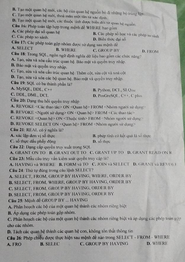 B. Tạo một quan hệ mới, các bộ của quan hệ nguồn bỏ đi những bộ trùng lần
C. Tạo một quan hệ mới, thoả mãn một tân từ xác định.
D. Tạo một quan hệ mới, các thuộc tính được biển đối từ quan hệ nguồn.
Câu 16: Phép toán tập hợp trong mệnh đề WHERE bao gồm
A. Các phép đại số quan hệ B. Các phép số học và các phép so sánh
C. Các phép so sánh. D. Biểu thức đại số
Câu 17: Các phép toán gộp nhóm được sử dụng sau mệnh đề
A. SELECT B. WHERE C. GROUP BY D. FROM
Câu 18: Trong SQL, ngôn ngữ định nghĩa dữ liệu bao gồm các chức năng?
A. Tạo, sửa và xóa cấu trúc quan hệ. Bảo mật và quyền truy nhập.
B. Bảo mật và quyền truy nhập.
C. Tạo, sửa và xóa cầu trúc quan hệ. Thêm cột, sửa cột và xoá cột
D. Tạo, sửa và xóa các bộ quan hệ. Bảo mật và quyền truy nhập.
Câu 19: SQL có ba thành phần là?
A. MySQL, DDL, C++ B. Python, DCL, SI Q1m
C. DDL, DML, DCL D. PosGreSQL. C++. C plus
* Câu 20: Dạng thu hồi quyền truy nhập
A. REVOKE ON FROM
B. REVOKE ON FROM
C. REVOKE ON FROM
D. REVOKE SELECT ON «Quan hệ> FROM «Nhóm người sử dụng>
Câu 21: REAL có ý nghĩa là?
A. xác lập đơn vị số thực B. phép tính có kết quả là số thực
C. số thực dầu phẩy động D. số thực
Câu 22: Dạng cấp quyền truy xuất trong SQL
A. GRANT ON TO B. GRANT OUT TO C. GRANT UP TO D. GRANT READ ON R
Câu 23: Mẫu câu truy vấn kiểm soát quyền truy cập là?
A. HAVING và WHERE B. FORM và TO C. JOIN và SELECT D. GRANT và REVOK I
Câu 24: Thứ tự đúng trong câu lệnh SELECT?
A. SELECT, FROM, GROUP BY HAVING, WHERE, ORDER BY
B. SELECT, FROM, WHERE, GROUP BY HAVING, ORDER BY
C. SELECT, FROM, GROUP BY HAVING, ORDER BY
D. SELECT, FRÖM, GROUP BY HAVING, ORDER BY
* Câu 25: Mệnh đề GROUP BY ... HAVING
A. Phân hoạch các bộ của một quan hệ thành các nhóm riêng biệt
B. Áp dụng các phép toán gộp nhóm.
C. Phân hoạch các bộ của một quan hệ thành các nhóm riêng biệt và áp dụng các phép toán gộp
cho các nhóm.
D. Tách các quan hệ thành các quan hệ con, không tồn thất thông tin
Câu 26: Phép chiếu được thực hiện sau mệnh đề nào trong SELECT - FROM - WHERE
A. FRO B. SELEC C. GROUP BY HAVING D. WHERE