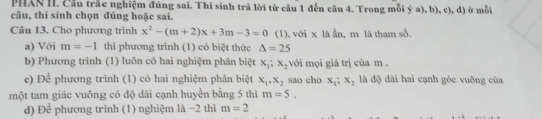 PHAN II. Cầu trắc nghiệm đúng sai. Thí sinh trã lời từ câu 1 đến câu 4. Trong mỗi ý a), b), c), d) ở mỗi 
câu, thí sinh chọn đúng hoặc sai. 
Câu 13. Cho phương trình x^2-(m+2)x+3m-3=0 (1), với x là ần, m là tham số. 
a) Với m=-1 thì phương trình (1) có biệt thức △ =25
b) Phương trình (1) luôn có hai nghiệm phân biệt x_1; x_2 với mọi giá trị của m. 
c) Để phương trình (1) có hai nghiệm phân biệt x_1, x_2 sao cho x_1; x_2 là độ dài hai cạnh góc vuông của 
một tam giác vuông có độ dài cạnh huyền bằng 5 thì m=5. 
d) Dhat hat e phương trình (1) nghiệm là −2 thì m=2