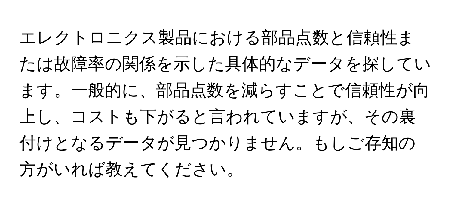 エレクトロニクス製品における部品点数と信頼性または故障率の関係を示した具体的なデータを探しています。一般的に、部品点数を減らすことで信頼性が向上し、コストも下がると言われていますが、その裏付けとなるデータが見つかりません。もしご存知の方がいれば教えてください。