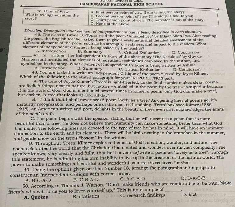 Schoois División or Capiz
CAMBURANAN NATIONAL HIGH SCHOOL
_45. Point of View A. First person point of view (I am telling the story)
Who is telling/narrating the B. Second person point of view (The story is told to you)
story? C. Third person point of view (The narrator is out of the story)
D. None of the above
Direction: Distinguish what element of independent critique is being described in each situation.
_46. The class of Grade 10-Topaz read the poem “Annabel Lee” by Edgar Allan Poe. After reading
the poem, the English teacher asked them to give a systematic and detailed assessment of the
different elements of the poem such as its strength, weakness, and impact to the readers. What
element of independent critique is being asked by the teacher?
A. Introduction B. Summary C. Critical Evaluation D. Conclusion
_47. In writing her Independent Critique of the short story “The Necklace” by Guy de
Maupassant mentioned the elements of narration, techniques employed by the author, and
symbolism in the story. What element of Independent Critique is being written by Ashly?
A. Introduction B. Summary C. Critical Evaluation D. Conclusion
_48. You are tasked to write an Independent Critique of the poem “Trees” by Joyce Kilmer.
Which of the following is the suited paragraph for your INTRODUCTION part.
A. The tone of Joyce Kilmer’s ‘Trees’ is light-hearted, as the final couplet makes clear: poems
are foolish things next to nature, but nature - embodied in the poem by the tree - is superior because
it is the work of God. God is mentioned several times in Kilmer’s poem: ‘only God can make a tree’,
but earlier, ‘A tree that looks at God all day’.
B. I think that I shall never see/A poem lovely as a tree.’ As opening lines of poems go, it’s
instantly recognizable, and perhaps one of the most self-undoing. Trees’ by Joyce Kilmer (1886-
1918), an American writer and poet, delights in the beauty of trees even as it acknowledges the limits
of the poet’s craft.
C. The poem begins with the speaker stating that he will never see a poem that is more
beautiful than a tree. He does not believe that humanity can make something better than what God
has made. The following lines are devoted to the type of tree he has in mind. It will have an intimate
connection to the earth and its elements. There will be birds nesting in the branches in the summer,
and gentle snow on the tree’s “bosom” in the winter.
D. Throughout ‘Trees’ Kilmer explores themes of God’s creation, wonder, and nature. The
poem celebrates the world that the Christian God created and wonders over its vast complexity. The
speaker knows, very clearly and fully, that he’ll never see/write a poem as “lovely as a tree”. Through
this statement, he is admitting his own inability to live up to the creation of the natural world. The
power to make something as beautiful and wonderful as a tree is reserved for God
_49. Using the options given on item Number 18, arrange the paragraphs in its proper to
construct an Independent Critique with correct order.
A. B-C-A-D B. C-B-A-D C. A-C-B-D D. D-A-C-B
_50. According to Thomas J. Watson, “Don’t make friends who are comfortable to be with. Make
friends who will force you to lever yourself up.” This is an example of _.
A. Quotes B. statistics C. research findings D. fact