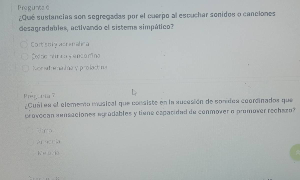 Preguntạ 6
¿Qué sustancias son segregadas por el cuerpo al escuchar sonidos o canciones
desagradables, activando el sistema simpático?
Cortisol y adrenalina
Óxido nítrico y endorfina
Noradrenalina y prolactina
Pregunta 7
¿Cuál es el elemento musical que consiste en la sucesión de sonidos coordinados que
provocan sensaciones agradables y tiene capacidad de conmover o promover rechazo?
Ritmo
Armonía
Melodía
brogunta R