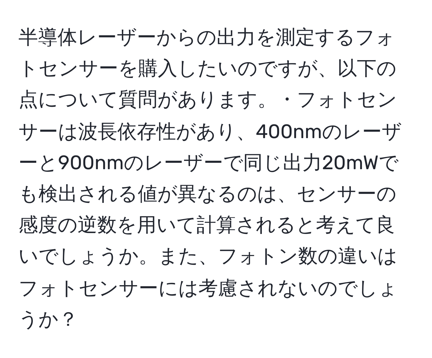 半導体レーザーからの出力を測定するフォトセンサーを購入したいのですが、以下の点について質問があります。・フォトセンサーは波長依存性があり、400nmのレーザーと900nmのレーザーで同じ出力20mWでも検出される値が異なるのは、センサーの感度の逆数を用いて計算されると考えて良いでしょうか。また、フォトン数の違いはフォトセンサーには考慮されないのでしょうか？