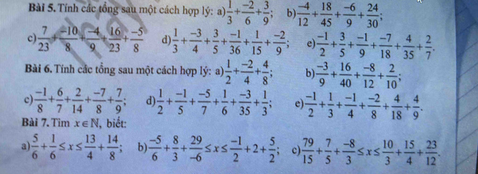 Tính các tổng sau một cách hợp lý: a)  1/3 + (-2)/6 + 3/9 ; b)  (-4)/12 + 18/45 + (-6)/9 + 24/30 ;
c)  7/23 + (-10)/8 + (-4)/9 + 16/23 + (-5)/8  d)  1/3 + (-3)/4 + 3/5 + (-1)/36 + 1/15 + (-2)/9 ; e  (-1)/2 + 3/5 + (-1)/9 + (-7)/18 + 4/35 + 2/7 .
Bài 6. Tính các tổng sau một cách hợp lý: a)  1/2 + (-2)/4 + 4/8 ; b)  (-3)/9 + 16/40 + (-8)/12 + 2/10 ;
c  (-1)/8 + 6/7 + 2/14 + (-7)/8 + 7/9 ; d)  1/2 + (-1)/5 + (-5)/7 + 1/6 + (-3)/35 + 1/3 ; e  (-1)/2 + 1/3 + (-1)/4 + (-2)/8 + 4/18 + 4/9 .
Bài 7. Tìm x∈ N J, biết:
a  5/6 + 1/6 ≤ x≤  13/4 + 14/8 ; b)  (-5)/6 + 8/3 + 29/-6 ≤ x≤  (-1)/2 +2+ 5/2  c  79/15 + 7/5 + (-8)/3 ≤ x≤  10/3 + 15/4 + 23/12 .