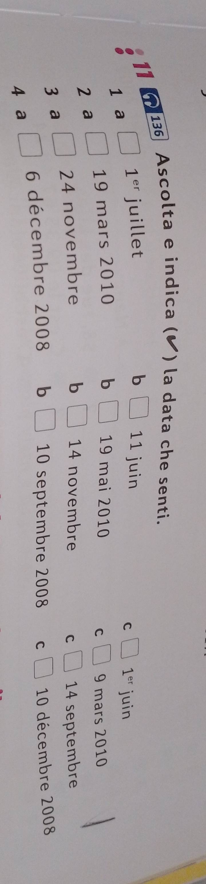 136 Ascolta e indica (✔ ) la data che senti.
11 11 juin
1^(er) juillet b
1 a
C 1^(er) juin
19 mars 2010 b 19 mai 2010
C 9 mars 2010
2 a
b
24 novembre 14 novembre C 14 septembre
3 a
6 décembre 2008 b 10 septembre 2008 C 10 décembre 2008
4 ə