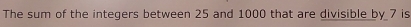 The sum of the integers between 25 and 1000 that are divisible by 7 is