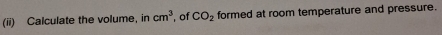 (ii) Calculate the volume, in cm^3. of CO_2 formed at room temperature and pressure.