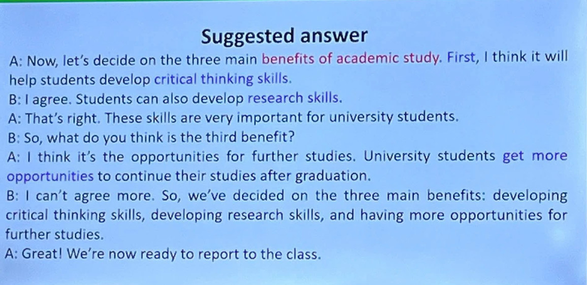 Suggested answer
A: Now, let’s decide on the three main benefits of academic study. First, I think it will
help students develop critical thinking skills.
B: I agree. Students can also develop research skills.
A: That’s right. These skills are very important for university students.
B: So, what do you think is the third benefit?
A: I think it's the opportunities for further studies. University students get more
opportunities to continue their studies after graduation.
B: I can't agree more. So, we've decided on the three main benefits: developing
critical thinking skills, developing research skills, and having more opportunities for
further studies.
A: Great! We’re now ready to report to the class.