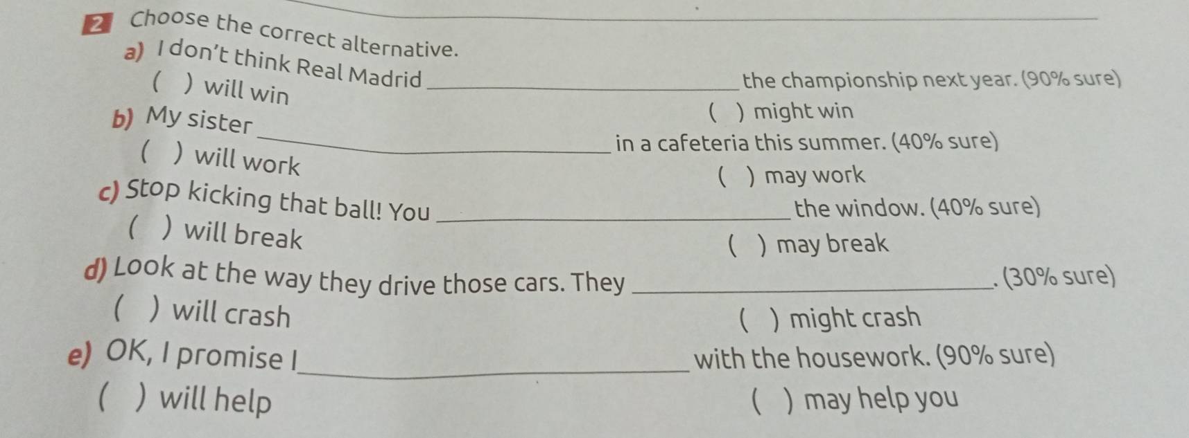 Choose the correct alternative._ 
a) I don’t think Real Madrid_ 
(  will win 
the championship next year. (90% sure) 
_ 
b) My sister 
 ) might win 
in a cafeteria this summer. (40% sure) 
  will work 
 ) may work 
c) Stop kicking that ball! You_ 
the window. (40% sure) 
  will break 
( ) may break 
d) Look at the way they drive those cars. They _. (30% sure) 
  will crash ( ) might crash 
e) OK, I promise I_ with the housework. (90% sure) 
( ) will help  ) may help you