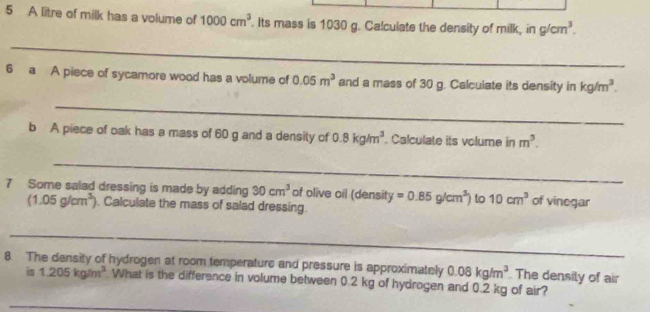 A litre of milk has a volume of 1000cm^3. Its mass is 1030 g. Calculate the density of milk, in g/cm^3. 
_ 
6 a A piece of sycamore wood has a volume of 0.05m^3 and a mass of 30 g. Calculate its density in kg/m^3. 
_ 
b A piece of oak has a mass of 60 g and a density of 0.8kg/m^3. Calculate its volume in m^3. 
_ 
7 Some salad dressing is made by adding 30cm^3 of olive oil (density =0.85g/cm^3) to 10cm^3 of vinegar
(1.05g/cm^3). Calculate the mass of salad dressing. 
_ 
8 The density of hydrogen at room temperature and pressure is approximately 0.08kg/m^3 The densily of air 
is 1.205kg/m^3 What is the difference in volume between 0.2 kg of hydrogen and 0.2 kg of air? 
_