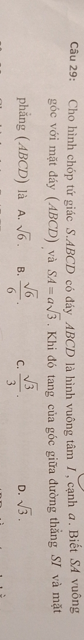 Cho hình chóp tứ giác S. ABCD có đáy ABCD là hình vuông tâm 1, cạnh a. Biết SA vuông
góc với mặt đáy (ABCD) và SA=asqrt(3). Khi đó tang của góc giữa đường thắng Sĩ và mặt
phẳng ( ABCD) là A. sqrt(6). B.  sqrt(6)/6 . C.  sqrt(3)/3 .
D. sqrt(3).