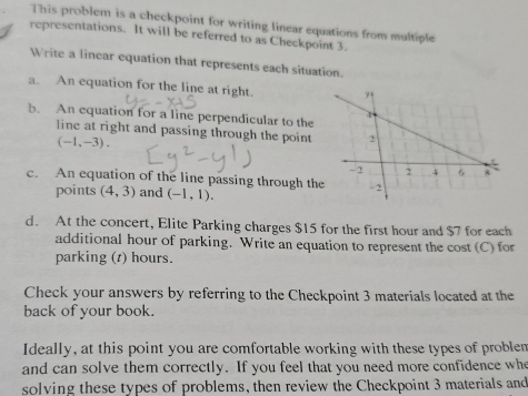 This problem is a checkpoint for writing linear equations from multiple 
representations. It will be referred to as Checkpoint 3. 
Write a linear equation that represents each situation. 
a. An equation for the line at right. 
b. An equation for a line perpendicular to the 
line at right and passing through the point
(-1,-3). 
c. An equation of the line passing through th 
points (4,3) and (-1,1). 
d. At the concert, Elite Parking charges $15 for the first hour and $7 for each 
additional hour of parking. Write an equation to represent the cost (C) for 
parking (t) hours. 
Check your answers by referring to the Checkpoint 3 materials located at the 
back of your book. 
Ideally, at this point you are comfortable working with these types of problem 
and can solve them correctly. If you feel that you need more confidence whe 
solving these types of problems, then review the Checkpoint 3 materials and