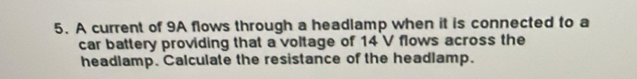 A current of 9A flows through a headlamp when it is connected to a 
car battery providing that a voltage of 14 V flows across the 
headlamp. Calculate the resistance of the headlamp.