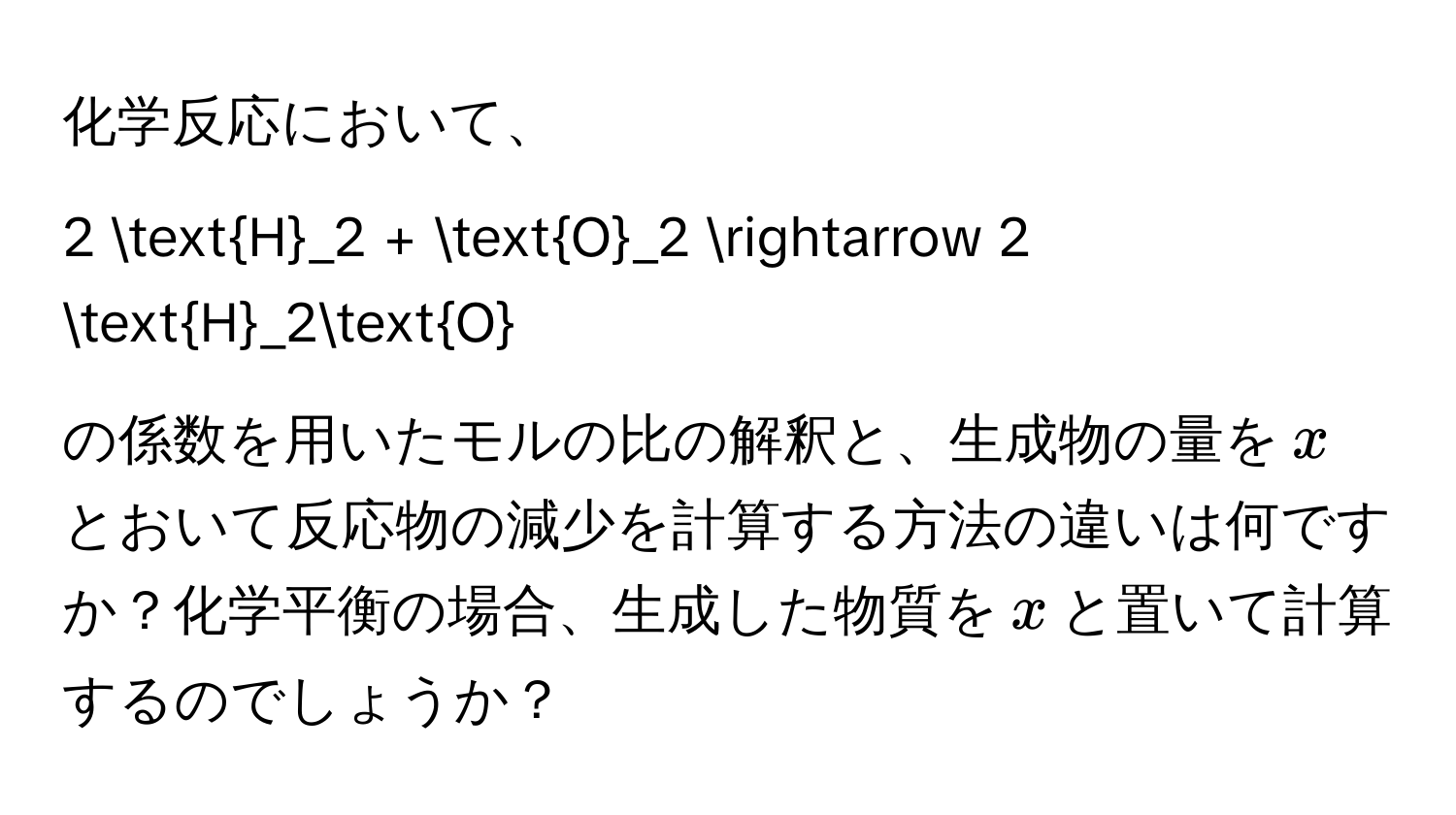 化学反応において、  
$$
2 H_2 + O_2 arrow 2 H_2O
$$  
の係数を用いたモルの比の解釈と、生成物の量を$x$とおいて反応物の減少を計算する方法の違いは何ですか？化学平衡の場合、生成した物質を$x$と置いて計算するのでしょうか？