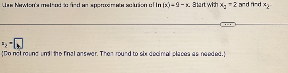 Use Newton's method to find an approximate solution of ln (x)=9-x. Start with x_0=2 and find x_2.
x_2=□
(Do not round until the final answer. Then round to six decimal places as needed.)