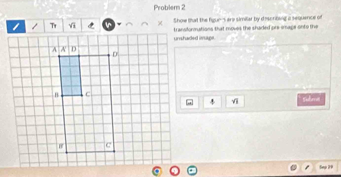 Problem 2
Tr sqrt(1) Show that the figur' are similar by describing a sequence of
transformations that moves the shaded pre-image onto the
unshaded image.
sqrt(1) Submit
Sep 29