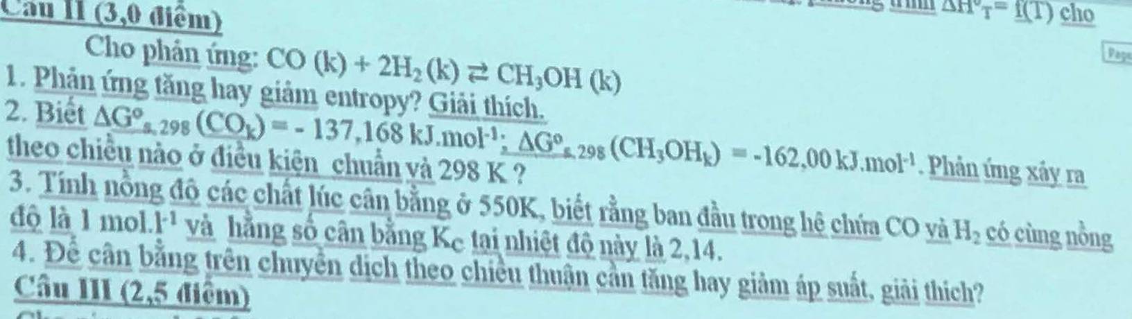 Cau II (3,0 điểm)
△ H°T=f(T) cho 
Cho phản ứng: CO(k)+2H_2(k)leftharpoons CH_3OH(k) Paga 
1. Phản ứng tăng hay giảm entropy? Giải thích. 
2. Biết △ G°, _298(CO_k)=-137,168kJ.mol^(-1); △ G°, _298(CH_3OH_k)=-162,00kJ. mol^(-1). Phản ứng xây ra 
theo chiều nào ở điều kiện chuẩn và 298 K ? 
3. Tính nồng độ các chất lúc cân bằng ở 550K, biết rằng ban đầu trong hệ chứa CO và H_2 có cùng nồng 
độ là 1 mol. k¹ và hằng số cân bằng Kc tại nhiệt độ này là 2,14. 
4. Để cần bằng trên chuyên dịch theo chiều thuận cần tăng hay giảm áp suất, giải thích? 
Câu III (2,5 điểm)