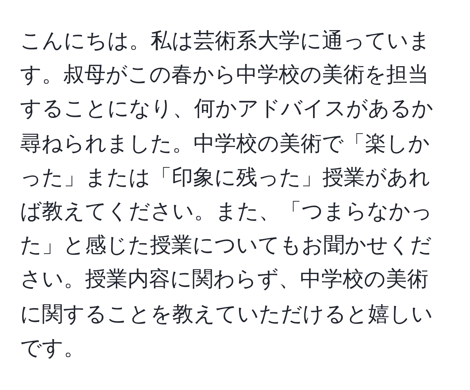 こんにちは。私は芸術系大学に通っています。叔母がこの春から中学校の美術を担当することになり、何かアドバイスがあるか尋ねられました。中学校の美術で「楽しかった」または「印象に残った」授業があれば教えてください。また、「つまらなかった」と感じた授業についてもお聞かせください。授業内容に関わらず、中学校の美術に関することを教えていただけると嬉しいです。