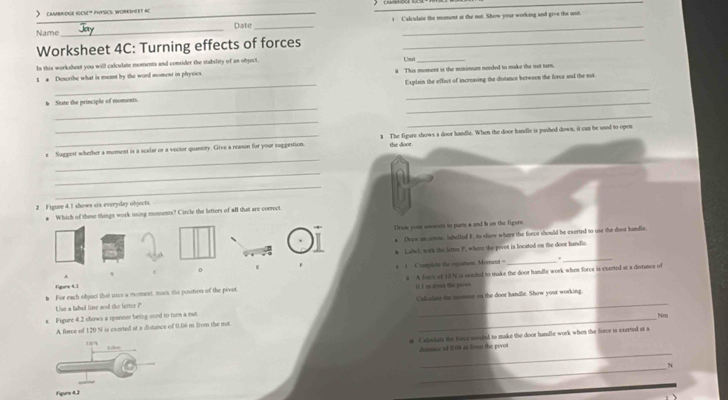 > cambridge igcse” physics: worksmeet ac 
_ 
Name _Date_ i Calculate the moment at the not. Show your working and give the unit 
Worksheet 4C: Turning effects of forces_ 
In this worksheet you will calculate moments and consider the stability of an object Unst_ 
1 a Describe what is meant by the word moment in physics. # This moment is the minimum needed to make the nut turn. 
_ 
_ 
b State the principle of moments. Explain the effect of increasing the distance between the force and the nut 
_ 
_ 
_ 
e Suggest whether a moment is a scalar or a vector quantity. Give a reason for your suggestion 3 The figure shows a door handle. When the door handle is pushed down, it can be used to open 
the door. 
_ 
_ 
2 Figure 4.1 shows six everyday objects. 
a Which of these things work using moments? Circle the letters of all that are correct. 
Drase your anowers to parts a and b on the figure. 
a Draw an arrow. labelled F. to show where the force should be exerted to use the door handle 
b Label, with the letter P, where the pivot is located on the door handle. 
_ 
c 1 Complete thie equation. Moment =_ 
6 For each object that uses a moment, mark the position of the pivot # A force of 10N is needed to make the door handle work when force is exerted at a distance of 
Figure 4.1
0.I m from the pevot. 
_ 
c Figure 4.2 shows a spanner being used to turn a nut. Calculme the momet on the door handle. Show your working. 
Use a label line and the letter P
Nm
A force of 120 N is exerted at a distance of 0.06 m from the nut
(x)^circ 
s Calcudats the force needed to make the door handle work when the force is exerted at a 
_ 
dimance of 0 08 i from the pivot 
_ 
N 
Figure 4.2