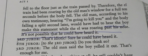 ACT I 
fell to the floor just as the train passed by. Therefore, the el 
train had been roaring by the old man’s window for a full ten
seconds before the body fell. The old man, according to his 
own testimony, hearing “I’m going to kill you” and the body 
falling a split second later, would have had to hear the boy 
make this statement while the el was roaring past his nose. 
It's not possible that he could have heard it.
3RD JUROR: That's idiotic! Sure he could have heard it.
8TH Juror: [to the 3rd Juror]: Do you think so?
3RD Juror: The old man said the boy yelled it out. That's 
enough for me. u n ' t have