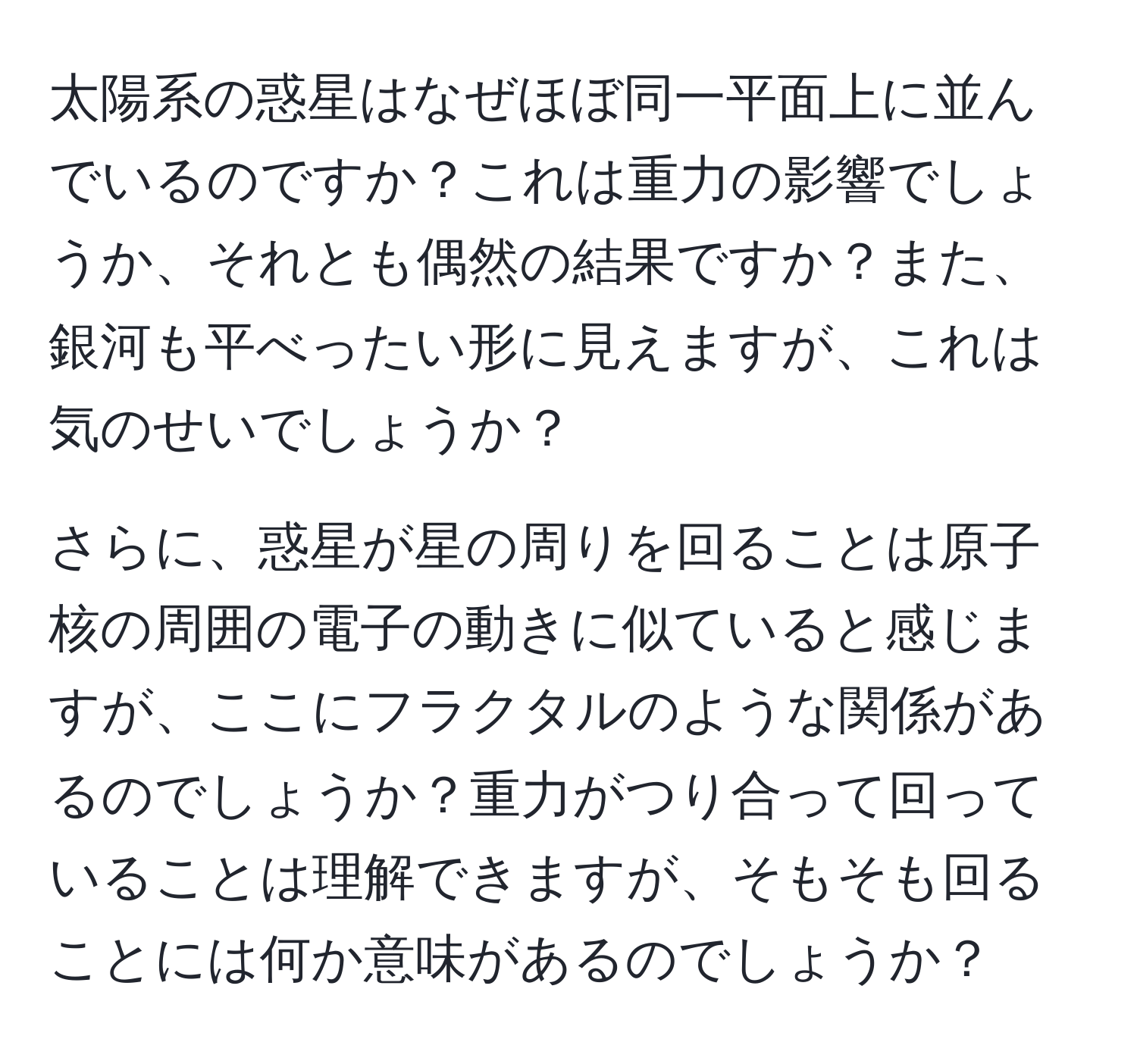 太陽系の惑星はなぜほぼ同一平面上に並んでいるのですか？これは重力の影響でしょうか、それとも偶然の結果ですか？また、銀河も平べったい形に見えますが、これは気のせいでしょうか？

さらに、惑星が星の周りを回ることは原子核の周囲の電子の動きに似ていると感じますが、ここにフラクタルのような関係があるのでしょうか？重力がつり合って回っていることは理解できますが、そもそも回ることには何か意味があるのでしょうか？