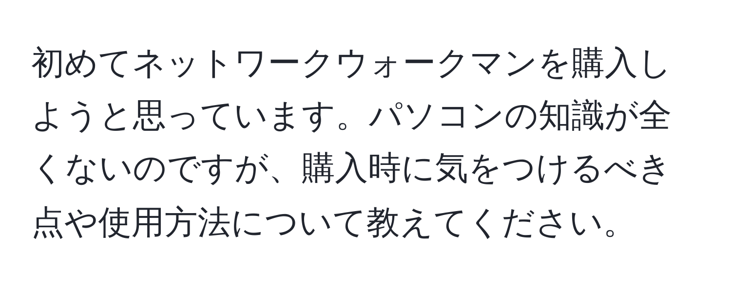 初めてネットワークウォークマンを購入しようと思っています。パソコンの知識が全くないのですが、購入時に気をつけるべき点や使用方法について教えてください。